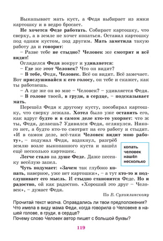 Выкапывает мать куст, а Федя выбирает из ямки
картошку и в ведро бросает.
Не хочется Феде работать. Собирает картошку, что
сверху, а в земле не хочет копаться. Оставил картошку
под одним кустом, под другим. Мать заметила такую
работу да и говорит:
- Разве тебе не стыдно? Человек же смотрит и всё
видит!
Огляделся Федя вокруг и удивляется:
- Где же этот Человек? Что он видит?
- В тебе, Федя, Человек. Всё он видит. Всё замечает.
Вот прислушивайся к его голосу, он тебе и скажет, как
ты работаешь.
- А где же он во мне - Человек? - удивляется Федя.
- В голове твоей, в груди, в сердце, - подсказывает
мать.
Перешёл Федя к другому кусту, пособирал картош­
ку, что сверху лежала. Хотел было уже оставить его,
как вдруг будто и в самом деле кто-то укоряет: что ж
ты, Федя, делаешь? Удивился Федя, оглянулся. Нико­
го нет, а будто кто-то смотрит на его работу и стыдит.
«И в самом деле, всё-таки Человек видит мою рабо­
ту», - подумал Федя, вздохнул, разгрёб
землю возле выкопанного куста и нашёл
ещё несколько картошек.
Легче стало на душе Феде. Даже песен­
ку весёлую запел.
Чуть подумает: «Зачем так глубоко ко­
пать, наверное, уже нет картошки», - а тут кто-то и под­
слушивает его мысль. И стыдно становится Феде. Но и
радостно, ой как радостно. «Хороший это друг - Чело­
век», - думает Федя.
По В. Сухомлинскому
Прочитай текст молча. Оправдались ли твои предположения?
Что имела в виду мама Феди, когда говорила о Человеке в на­
шей голове, в груди, в сердце?
Почему слово Человек автор пишет с большой буквы?
копать
человек
нашёл
несколько
119
 