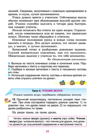 знаний. Сведения, полученные с помощью одновременно и
зрения, и слуха, лучше запоминаются.
Учись думать вместе с учителем. Собственная мысль
обычно возникает при обдумывании мыслей других лю­
дей. Ученик способен мыслить в четыре раза быстрее,
чем говорит учитель.
Нельзя оставлять без ответа ни один вопрос. Спраши­
вай, когда сомневаешься или не уверен, что правильно
понял. Поэтому чаще обращайся к учителю.
Основные положения урока и новые слова полезно
вносить в тетрадь. Кто делает записи, тот читает дваж­
ды, а значит, и лучше запоминает.
Записывай точно и разборчиво домашнее задание.
Слушай внимательно пояснения, как его выполнить.
Обязательно выясни у учителя то, что тебе непонятно.
A. Выпиши из текста ключевые слова и сочетания слов. Под­
бери заголовок к тексту и подготовь его пересказ.
Б. Подбери и запиши заголовок к тексту и письменно составь
его план.
B. Используя содержание текста, составь и запиши краткие со­
веты «Как слушать учителя на уроке».
Учимся читать вслух, передавать содержание текста
с 18. Прочитай скороговорку, постепенно ускоряя темп чте-
* ния. При этом постарайся передать разные чувства: 1) ты
доволен тем, что дрова лежат на дворе; 2) ты сердишься, что
дрова разбросаны по траве.
На дворе трава, на траве дрова.
Читать можно вслух (громко) и молча (про себя). Чтение
вслух (укр. читання вголос) - это чтение для других, оно долж­
но донести до слушателей содержание и настроение текста.
Из «Энциклопедии школьника»
Урок 4. ЧТЕНИЕ ВСЛУХ
12
 