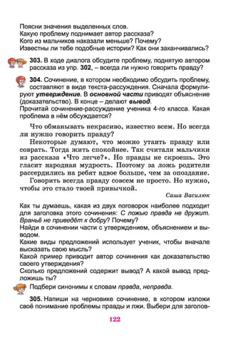 Поясни значения выделенных слов.
Какую проблему поднимает автор рассказа?
Кого из мальчиков наказали меньше? Почему?
Известны ли тебе подобные истории? Как они заканчивались?
303. В ходе диалога обсудите проблему, поднятую автором
рассказа из упр. 302, - всегда ли нужно говорить правду?
§ 304. Сочинение, в котором необходимо обсудить проблему,
составляют в виде текста-рассуждения. Сначала формули­
руют утверждение. В основной части приводят объяснение
(доказательство). В конце - делают вывод.
Прочитай сочинение-рассуждение ученика 4-го класса. Какая
проблема в нём обсуждается?
Что обманывать некрасиво, известно всем. Но всегда
ли нужно говорить правду?
Некоторые думают, что можно утаить правду или
соврать. Тогда жить спокойнее. Так считали мальчики
из рассказа «Что легче?». Но правды не скроешь. Это
гласит народная мудрость. Поэтому за ложь родители
рассердились на ребят вдвое больше, чем за опоздание.
Говорить всегда правду совсем не просто. Но нужно,
чтобы это стало твоей привычкой.
Саша Василюк
Как ты думаешь, какая из двух поговорок наиболее подходит
для заголовка этого сочинения: С ложью правда не дружит.
Враньё не приведёт к добру? Почему?
Найди в сочинении части с утверждением, объяснением и вы­
водом.
Какие виды предложений использует ученик, чтобы вначале
высказать свою мысль?
Какой пример приводит автор сочинения как доказательство
своего утверждения?
Сколько предложений содержит вывод? А какой вывод пред­
ложишь ты?
Подбери синонимы к словам правда, неправда.
305. Напиши на черновике сочинение, в котором изложи
своё понимание проблемы правды и лжи. Выбери для заголов­
122
 