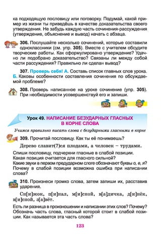 ка подходящую пословицу или поговорку. Подумай, какой при­
мер из жизни ты приведёшь в качестве доказательства своего
утверждения. Не забудь каждую часть сочинения-рассуждения
(утверждение, объяснение и вывод) начать с абзаца.
306. Послушайте несколько сочинений, которые составили
одноклассники (см. упр. 305). Вместе с учителем обсудите
творческие работы. Как сформулировано утверждение? Удач­
но ли подобрано доказательство? Связаны ли между собой
части рассуждения? Правильно ли сделан вывод?
307. Проверь себя! А. Составь список главных слов урока.
Б. Каковы особенности составления сочинения по обсуждае­
мой проблеме?
308. Проверь написанное на уроке сочинение (упр. 305).
=^ При необходимости усовершенствуй его и запиши.
Урок 49. НАПИСАНИЕ БЕЗУДАРНЫХ ГЛАСНЫХ
В КОРНЕ СЛОВА
Учимся правильно писать слова с безударными гласными в корне
|| 309. Прочитай пословицу. Как ты её понимаешь?
Дерево славит(?)ся плодами, а человек - трудами.
Спиши пословицу, подчеркни гласные в слабой позиции.
Какая позиция считается для гласного сильной?
Какие звуки в первом предударном слоге обозначают буквы о, е, я?
Почему в слабой позиции возможна ошибка при написании
слова?
А 310. Произнеси громко слова, затем запиши их, расставив
ударения.
Сн[и]жок, п[и]нал, м[и]сной, в[а]дичка, д[и]нёк,
в[и]сной, з[а]вёт.
Есть ли разница в произношении и написании этих слов? Почему?
Обозначь часть слова, гласный которой стоит в слабой пози­
ции. Как называется эта часть слова?
123
 