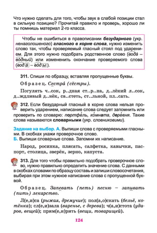Что нужно сделать для того, чтобы звук в слабой позиции стал
в сильную позицию? Прочитай правило и проверь, хорошо ли
ты помнишь материал 2-го класса.
Чтобы не ошибиться в правописании безударного (укр.
ненаголошеного) гласного в корне слова, нужно изменить
слово так, чтобы проверяемый гласный стоял под ударени­
ем. Для этого нужно подобрать родственное слово (вода -
единый) или измененить окончание проверяемого слова
(водЦ] - вбды)-
311. Спиши по образцу, вставляя пропущенные буквы.
О б р а з е ц . Сестра (сёстры).
Погулять ч..сок, р..дная ст..р..на, д..лёкий л..сок,
д..ждливый д..нёк, св..стеть, ст..льной, пл..сать.
§ 312. Если безударный гласный в корне слова нельзя про­
верить ударением, написание слова следует запомнить или
проверить по словарю: портфель, комната, деревня. Такие
слова называются словарными (укр. словниковими).
Задание на выбор. А. Выпиши слова с проверяемыми гласны­
ми. В скобках укажи проверочное слово.
Б. Выпиши словарные слова. Запомни их написание.
Народ, росинка, плясать, салфетка, кавычки, пас­
порт, столица, зверёк, зерно, капуста.
§ 313. Для того чтобы правильно подобрать проверочное сло­
во, нужно правильно определить значение слова. С данными
вскобкахсловами пообразцусоставь изапиши словосочетания,
выбирая при этом нужное написание слова с пропущенной бук­
вой.
О б р а з е ц . Запевать (пет ь) песню - запивать
( пить) лекарство.
Л(е,и)са (рыжая, дремучие); пол(а,о)скать (бельё, ко­
тёнка;); сл(е,и)зала (варенье, с дерева); ч(а,и)стота (уда­
ров, вещей); прим(е,и)рить (вещи, товарищей).
124
 