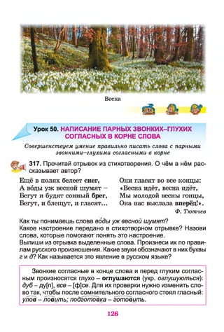 Весна
Урок 50. НАПИСАНИЕ ПАРНЫХ ЗВОНКИХ-ГЛУХИХ
СОГЛАСНЫХ В КОРНЕ СЛОВА
Совершенствуем умение правильно писать слова с парными
звонкими-глухими согласными в корне
317. Прочитай отрывок из стихотворения. О чём в нём рас-
; сказывает автор?
Ещё в полях белеет снег, Они гласят во все концы:
А воды уж весной шумят - «Весна идёт, весна идёт,
Бегут и будят сонный брег, Мы молодой весны гонцы,
Бегут, и блещут, и гласят... Она нас выслала вперёд!».
Ф. Тютчев
Как ты понимаешь слова воды уж весной шумят?
Какое настроение передано в стихотворном отрывке? Назови
слова, которые помогают понять это настроение.
Выпиши из отрывка выделенные слова. Произнеси их по прави­
лам русского произношения. Какие звуки обозначают в них буквы
гид? Как называется это явление в русском языке?
Звонкие согласные в конце слова и перед глухим соглас­
ным произносятся глухо - оглушаются (укр. оглушуються):
дуб - ду[п], все - [ф]се. Для их проверки нужно изменить сло­
во так, чтобы после сомнительного согласного стоял гласный:
улов - ловить; подготовка - готовить.
126
 