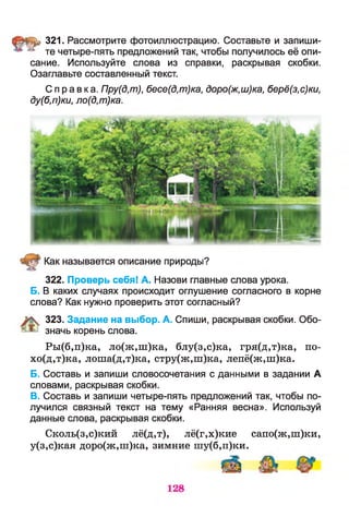 ^ 321. Рассмотрите фотоиллюстрацию. Составьте и запиши-
* те четыре-лять предложений так, чтобы получилось её опи­
сание. Используйте слова из справки, раскрывая скобки.
Озаглавьте составленный текст.
Справка. Пру(д,т), бесе(д,т)ка, доро(ж,ш)ка, берё(з,с)ки,
ду(б,п)ки, ло(д,т)ка.
Как называется описание природы?
322. Проверь себя! А. Назови главные слова урока.
Б. В каких случаях происходит оглушение согласного в корне
слова? Как нужно проверить этот согласный?
323. Задание на выбор. А. Спиши, раскрывая скобки. Обо­
значь корень слова.
Ры(б,п)ка, ло(ж,ш)ка, блу(з,с)ка, гря(д,т)ка, по-
хо(д,т)ка, лоша(д,т)ка, стру(ж,ш)ка, лепё(ж,ш)ка.
Б. Составь и запиши словосочетания с данными в задании А
словами, раскрывая скобки.
В. Составь и запиши четыре-пять предложений так, чтобы по­
лучился связный текст на тему «Ранняя весна». Используй
данные слова, раскрывая скобки.
Сколь(з,с)кий лё(д,т), лё(г,х)кие сапо(ж,ш)ки,
у(з,с)кая доро(ж,ш)ка, зимние шу(б,п)ки.
 