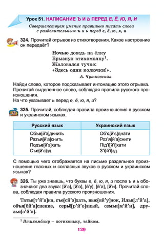 Урок 51. НАПИСАНИЕ Ь И Ь ПЕРЕД Е, Ё, Ю, Я, И
Совершенствуем умение правильно писать слова
с разделительным ъ и ъ перед е, ё, ю , я , и
324. Прочитай отрывок из стихотворения. Какое настроение
он передаёт?
Ночью дождь на ёлку
Брызнул втихомолку1.
Жаловался тучке:
«Здесь одни колючки!».
А. Чутковская
Найди слово, которое подсказывает интонацию этого отрывка.
Прочитай выделенное слово, соблюдая правила русского про­
изношения.
На что указывает ь перед е, ё, ю, я, и?
А 325. Прочитай, соблюдая правила произношения в русском
и украинском языках.
Русский язык Украинский язык
Объе[й’э]динить
Разъя[й’а]снить
Подъе[й’э]хать
Съе[й’э]зд
Об’е[й’е]днати
Роз’я[й’а]снити
Під’ї[й’і]хати
З’ї[й’і]зд
С помощью чего отображается на письме раздельное произ­
ношение гласных и согласных звуков в русском и украинском
языках?
326. Ты уже знаешь, что буквы е, ё, ю, я, и после ъ и ь обо-
значают два звука: [й’э], [й’о], [й’у], [й’а], [й’и]. Прочитай сло­
ва, соблюдая правила русского произношения.
Татъя[т’й’а]на, съе[сй’э]хать, вью[вй’у]нок, Илья[л’й’а],
объя[бй’а]снение, серьё[р’й’о]зный, семьи[м’й’и], дру-
зья[з’й’а].
1Втихомолку — потихоньку, тайком.
129
 