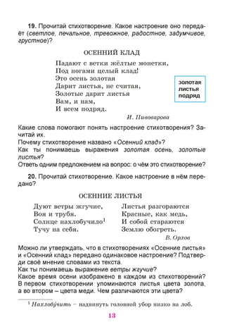 19. Прочитай стихотворение. Какое настроение оно переда­
ёт (светлое, печальное, тревожное, радостное, задумчивое,
грустное)?
ОСЕННИЙ КЛАД
Падают с ветки жёлтые монетки,
Под ногами целый клад!
Это осень золотая
Дарит листья, не считая,
Золотые дарит листья
Вам, и нам,
И всем подряд.
И. Пивоварова
Какие слова помогают понять настроение стихотворения? За­
читай их.
Почему стихотворение названо «Осенний клад»?
Как ты понимаешь выражения золотая осень, золотые
листья?
Ответь одним предложением на вопрос: о чём это стихотворение?
20. Прочитай стихотворение. Какое настроение в нём пере­
дано?
ОСЕННИЕ ЛИСТЬЯ
Дуют ветры жгучие, Листья разгораются
Воя и трубя. Красные, как медь,
Солнце нахлобучило1 И собой стараются
Тучу на себя. Землю обогреть.
В. Орлов
Можно ли утверждать, что в стихотворениях «Осенние листья»
и «Осенний клад» передано одинаковое настроение? Подтвер­
ди своё мнение словами из текста.
Как ты понимаешь выражение ветры жгучие?
Какое время осени изображено в каждом из стихотворений?
В первом стихотворении упоминаются листья цвета золота,
а во втором - цвета меди. Чем различаются эти цвета?
1Нахлобучить - надвинуть головной убор низко на лоб.
золотая
листья
подряд
13
 
