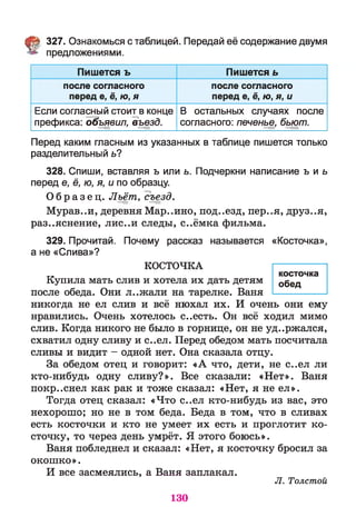 § 327. Ознакомься с таблицей. Передай её содержание двумя
предложениями.
Пишется ъ Пишется ь
после согласного
перед е, ё, ю, я
после согласного
перед е, ё, ю, я, и
Если согласный стоит в конце
префикса: объявил, въезд.
В остальных случаях после
согласного: печенье, бьют.
Перед каким гласным из указанных в таблице пишется только
разделительный ь?
328. Спиши, вставляя ъ или ь. Подчеркни написание ъ и ь
перед е, ё, ю, я, и по образцу.
О б р а з е ц . Льёт, съезд.
Мурав..и, деревня Мар..ино, под..езд, пер..я, друз..я,
раз..яснение, лис..и следы, с..ёмка фильма.
329. Прочитай. Почему рассказ называется «Косточка»,
а не «Слива»?
КОСТОЧКА ----------------
косточкэ
Купила мать слив и хотела их дать детям обед
после обеда. Они л..жали на тарелке. Ваня ----------------
никогда не ел слив и всё нюхал их. И очень они ему
нравились. Очень хотелось с..есть. Он всё ходил мимо
слив. Когда никого не было в горнице, он не уд..ржался,
схватил одну сливу и с..ел. Перед обедом мать посчитала
сливы и видит - одной нет. Она сказала отцу.
За обедом отец и говорит: «А что, дети, не с..ел ли
кто-нибудь одну сливу?». Все сказали: «Нет». Ваня
покр..снел как рак и тоже сказал: «Нет, я не ел».
Тогда отец сказал: «Что с..ел кто-нибудь из вас, это
нехорошо; но не в том беда. Беда в том, что в сливах
есть косточки и кто не умеет их есть и проглотит ко­
сточку, то через день умрёт. Я этого боюсь».
Ваня побледнел и сказал: «Нет, я косточку бросил за
окошко».
И все засмеялись, а Ваня заплакал.
Л. Толстой
130
 