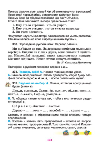 Почему мальчик съел сливу? Как об этом говорится в рассказе?
Перечитай первый абзац и перечисли действия Вани.
Почему Ваня за обедом покраснел как рак? Объясни.
Отчего Ваня заплакал? Выбери правильный ответ:
1. Ему стало страшно, что он умрёт.
2. Ему стало стыдно, что он сказал неправду.
3. Он съел косточку.
Чему хотел научить нас автор? Какова основная мысль рассказа?
Объясни написание слов с пропущенными буквами.
330. Переведи на русский язык. Перевод запиши.
Ми під’їхали до гаю. За деревами помітили маленьких
горобців. Сидячи на гілках дерев, вони співали й щебета­
ли. Неспокійні галасливі птахи влаштовували концерт.
Ми тихо від’їхали. Нехай птахи живуть спокійно.
По И. Соколову-Микитову
Подчеркни в русском переводе слова с ъ и ь.
331. Проверь себя! А. Назови главные слова урока.
Б. Закончи предложение: Чтобы проверить, какую букву сле­
дует писать перед е, ё, ю, я, и после согласного, нужно...
% 332. Задание на выбор. А. Спиши, вставляя пропущенные
^ буквы (ъ или ь).
Дар..я, сынов..я, Соловьёв, выл..ет, об..езд, волч..я,
плат..е, с..ехать, Соф..я, угощен..е.
Б. По образцу измени слова так, чтобы в них появился разде­
лительный ь.
О б р а з е ц . Листок - листья.
Дерево - ... , ночь - ... , воробей - ... , крыло - ... .
Составь и запиши с образованными тобой словами четыре
предложения.
В. Составь и запиши пять предложений - ответов на вопрос:
чего не хватило герою рассказа Л. Толстого «Косточка»? Исполь­
зуй слова: терпение, сила воли, честность, семья, съесть.
131
 