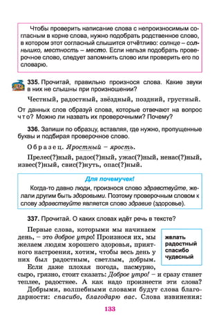 Чтобы проверить написание слова с непроизносимым со­
гласным в корне слова, нужно подобрать родственное слово,
в котором этот согласный слышится отчётливо: солнце - сол­
нышко, местность - место. Если нельзя подобрать прове­
рочное слово, следует запомнить слово или проверить его по
словарю.
335. Прочитай, правильно произнося слова. Какие звуки
в них не слышны при произношении?
Честный, радостный, звёздный, поздний, грустный.
От данных слов образуй слова, которые отвечают на вопрос
что? Можно ли назвать их проверочными? Почему?
336. Запиши по образцу, вставляя, где нужно, пропущенные
буквы и подбирая проверочное слово.
О б р а з е ц . Яростный - ярость.
Прелес(?)ный, радос(?)ный, ужас(?)ный, ненас(?)ный,
извес(?)ный, свис(?)нуть, опас(?)ный.
Для почемучек!
Когда-то давно люди, произнося слово здравствуйте, же­
лали другим быть здоровыми. Поэтому проверочным словом к
слову здравствуйте является слово здравие (здоровье).
337. Прочитай. О каких словах идёт речь в тексте?
Первые слова, которыми мы начинаем
день, - это доброе утро Произнося их, мы
желаем людям хорошего здоровья, прият­
ного настроения, хотим, чтобы весь день у
них был радостным, светлым, добрым.
Если даже плохая погода, пасмурно,
сыро, грязно, стоит сказать: Доброе утро! - и сразу станет
теплее, радостнее. А как надо произнести эти слова?
Добрыми, волшебными словами будут слова благо­
дарности: спасибо, благодарю вас. Слова извинения:
желать
радостный
спасибо
чудесный
133
 