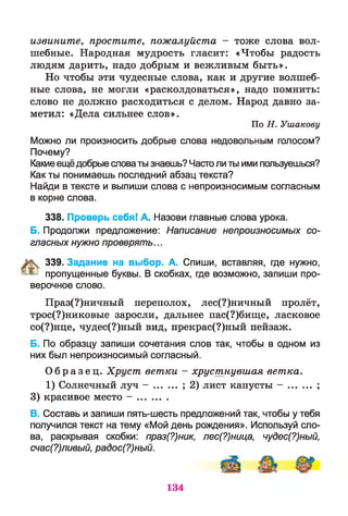 извините, простите, пожалуйста - тоже слова вол­
шебные. Народная мудрость гласит: «Чтобы радость
людям дарить, надо добрым и вежливым быть».
Но чтобы эти чудесные слова, как и другие волшеб­
ные слова, не могли «расколдоваться», надо помнить:
слово не должно расходиться с делом. Народ давно за­
метил: «Дела сильнее слов».
По Н . Ушакову
Можно ли произносить добрые слова недовольным голосом?
Почему?
Какиеещёдобрые словаты знаешь? Частоли ты ими пользуешься?
Как ты понимаешь последний абзац текста?
Найди в тексте и выпиши слова с непроизносимым согласным
в корне слова.
338. Проверь себя! А. Назови главные слова урока.
Б. Продолжи предложение: Написание непроизносимых со­
гласных нужно проверять...
К 339. Задание на выбор. А. Спиши, вставляя, где нужно,
^ пропущенные буквы. В скобках, где возможно, запиши про­
верочное слово.
Праз(?)ничный переполох, лес(?)ничный пролёт,
трос(?)никовые заросли, дальнее пас(?)бище, ласковое
со(?)нце, чудес(?)ный вид, прекрас(?)ный пейзаж.
Б. По образцу запиши сочетания слов так, чтобы в одном из
них был непроизносимый согласный.
О б р а з е ц . Хруст ветки - хрустнувшая ветка.
1) Солнечный луч - ....... ; 2) лист капусты - ............ ;
3) красивое место - ...........
В. Составь и запиши пять-шесть предложений так, чтобы у тебя
получился текст на тему «Мой день рождения». Используй сло­
ва, раскрывая скобки: праз(?)ник, лес(?)ница, чудес(?)ный,
счас(?)ливый, радос(?)ный.
134
 
