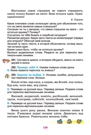 Наступило самое страшное из самого страшного,
какое только бывает на свете: Вова остался один. Один-
одинёшенек!
Е. Пермяк
Какое ключевое слово использует автор для объяснения того,
что на свете является самым страшным?
Согласен ли ты с автором, что самое страшное на свете - это
остаться одному? Почему?
Случалось ли тебе бывать в подобной ситуации?
Рассмотри рисунок. Какую часть текста он иллюстрирует (первую
или вторую)? Обоснуй своё мнение.
Зачитай ту часть текста, в которой объясняется, почему маль­
чик остался один.
Каким нужно быть, чтобы не остаться одному?
Выпиши выделенные слова. Раздели их для переноса вер­
тикальными линиями.
351. Составьте диалог, в котором обсудите, важно ли иметь
5**2 друзей в жизни.
352. Проверь себя! А. Назови главные слова урока.
Б. Какие правила переноса ты знаешь?
353. Задание на выбор. А. Исправь ошибки, допущенные
^ при переносе слов. Запиши.
Колле-ктив, пар-оход, а-кация, ма-йский, под-ъехал,
бур-ьян, коло-нна, игр-ушки.
Б. Переведи на русский язык. Перевод запиши. Раздели слова
для переноса вертикальными линиями.
Касовий, акуратний, комісія, російський, весняний,
група, телеграма, суботній, колекційний, кам’яний.
В. Переведи на русский язык. Перевод запиши. Раздели слова
для переноса вертикальными линиями.
Весна цього року рання. Весняне сонечко ніжне й
тепле. З’явилися перші весняні квіти. Дзижчать над
квітами бджоли. Розпочалася весняна сівба.
139
 