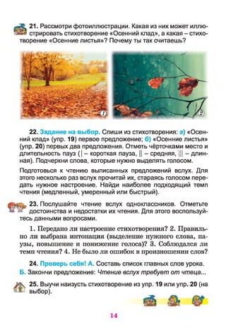 -л® 21. Рассмотри фотоиллюстрации. Какая из них может иллю-
тийи стрировать стихотворение «Осенний клад», а какая - стихо­
творение «Осенние листья»? Почему ты так считаешь?
22. Задание на выбор. Спиши из стихотворения: а) «Осен­
ний клад» (упр. 19) первое предложение; б) «Осенние листья»
(упр. 20) первых два предложения. Отметь чёрточками место и
длительность пауз (| - короткая пауза, || - средняя, ||| - длин­
ная). Подчеркни слова, которые нужно выделять голосом.
Подготовься к чтению выписанных предложений вслух. Для
этого несколько раз вслух прочитай их, стараясь голосом пере­
дать нужное настроение. Найди наиболее подходящий темп
чтения (медленный, умеренный или быстрый).
23. Послушайте чтение вслух одноклассников. Отметьте
достоинства и недостатки их чтения. Для этого воспользуй­
тесь данными вопросами.
1. Передано ли настроение стихотворения? 2. Правиль­
но ли выбрана интонация (выделение нужного слова, па­
узы, повышение и понижение голоса)? 3. Соблюдался ли
темп чтения? 4. Не было ли ошибок в произношении слов?
24. Проверь себя! А. Составь список главных слов урока.
Б. Закончи предложение: Чтение вслух требует от чтеца...
25. Выучи наизусть стихотворение из упр. 19 или упр. 20 (на
! ^ В Ы б о р ).
14
 