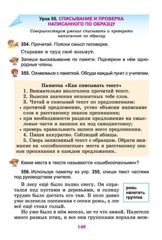 Урок 55. СПИСЫВАНИЕ И ПРОВЕРКА
НАПИСАННОГО ПО ОБРАЗЦУ
Совершенствуем умение списывать и проверять
написанное по образцу
354. Прочитай. Поясни смысл поговорки.
Старание и труд своё возьмут.
Запиши высказывание по памяти. Подчеркни в нём одно­
родные члены.
355. Ознакомься с памяткой. Обсуди каждый пункт с учителем.
Памятка «Как списывать текст»
1. Внимательно вполголоса прочитай текст.
2. Выясни значения непонятных тебе слов.
3. Читай и списывай текст по предложениям:
• прочитай предложение, устно объясни написание
слов и расстановку знаков препинания;
• при необходимости раздели предложение на смыс­
ловые части и запиши их под самодиктовку;
• проверь правильность записи всего предложения.
4. Пиши аккуратно. Соблюдай абзацы.
5. Сверь записанный текст с образцом. Обрати вни­
мание на «ошибкоопасные» места и расстановку зна­
ков препинания в каждом предложении.
Какие места в тексте называются «ошибкоопасными»?
356. Используя памятку из упр. 355, спиши текст частями
под руководством учителя.
В лесу ещё было полно снегу. Он спря­
тался под кустами и деревьями, и солнцу налетать
трудно было достать его там. В поле давно ГруПпка
уже зеленела посеянная с осени рожь, а лес ------—------
всё ещё стоял голый.
Но уже было в нём весело, не то что зимой. Налетело
много разных птиц, и все они группками порхали меж-
140
 