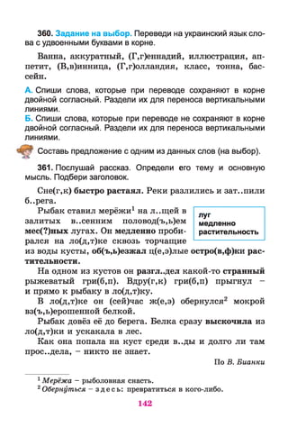 360. Задание на выбор. Переведи на украинский язык сло­
ва с удвоенными буквами в корне.
Ванна, аккуратный, (Г,г)еннадий, иллюстрация, ап­
петит, (В,в)инница, (Г,г)олландия, класс, тонна, бас­
сейн.
А. Спиши слова, которые при переводе сохраняют в корне
двойной согласный. Раздели их для переноса вертикальными
линиями.
Б. Спиши слова, которые при переводе не сохраняют в корне
двойной согласный. Раздели их для переноса вертикальными
линиями.
Ш Составь предложение с одним из данных слов (на выбор).
361. Послушай рассказ. Определи его тему и основную
мысль. Подбери заголовок.
Сне(г,к) быстро растаял. Реки разлились и зат..пили
б..рега.
Рыбак ставил мерёжи1 на л..щей в
залитых в..сенним половод(ъ,ь)ем
мес(?)ных лугах. Он медленно проби­
рался на ло(д,т)ке сквозь торчащие
из воды кусты, об(ъ,ь)езжал ц(е,э)лые остро(в,ф)ки рас­
тительности.
На одном из кустов он разгл..дел какой-то странный
рыжеватый гри(б,п). Вдру(г,к) гри(б,п) прыгнул -
и прямо к рыбаку в ло(д,т)ку.
В ло(д,т)ке он (сей)час ж(е,э) обернулся2 мокрой
вз(ъ,ь)ерошенной белкой.
Рыбак довёз её до берега. Белка сразу выскочила из
ло(д,т)ки и ускакала в лес.
Как она попала на куст среди в..ды и долго ли там
прос..дела, - никто не знает.
По В. Бианки
1Мерёжа - рыболовная снасть.
2 Обернуться - з д е с ь : превратиться в кого-либо.
142
луг
медленно
растительность
 