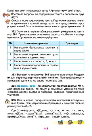 Какой тип речи использовал автор? Аргументируй свой ответ.
Составьте вопросы по содержанию текста и задайте их друг
** ^ другу.
Спиши второе предложение текста. Подчеркни главные члены
предложения и сделай вывод: есть ли в предложении одно­
родные члены? Естьли зависимые слова при однородныхчленах?
362. Заполни в тетради таблицу словами-примерами из текста
упр. 361. Правописание остальных слов со скобками и пропу­
щенными буквами прокомментируй устно.
№ Название правила Примеры
1 Написание безударных гласных в
корне слова
2 Написание парных звонких-глухих
согласных в корне слова
3 Написание ъ и ь перед е, ё, ю, я, и
4 Написание непроизносимых соглас­
ных в корне слова
363. Выпиши из текста упр. 361 выделенные слова. Раздели
их для переноса вертикальными линиями. При необходимости
записывай одно и то же слово несколько раз.
364. Проверь себя! Контрольное тестирование № 4.
Для проверки знаний по языку и языковых умений по теме
«Правописание» выполни тестовые задания, предложенные
учителем.
% 365. Спиши слова, раскрывая скобки и вставляя пропущен-
ные буквы. При затруднении обращайся к спискам слов из
рамок уроков 47-55.
Оди(н,нн)адцать, в(?)двое, лу..ше, ле..че, пес..нка,
кост..ч(?)ка, чудес(?)ный, радос(?)ный, ко(л,лл)екция,
прем(ъ,ь)ера, рож(?), пиро..ки, медле(н,нн)о.
иИ ^
143
 
