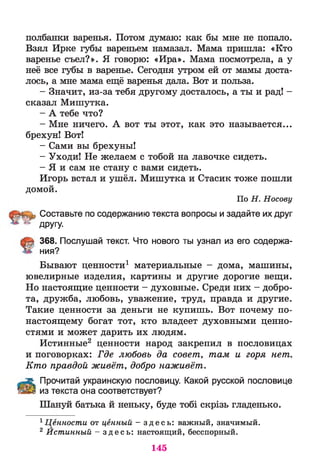 полбанки варенья. Потом думаю: как бы мне не попало.
Взял Ирке губы вареньем намазал. Мама пришла: «Кто
варенье съел?». Я говорю: «Ира». Мама посмотрела, а у
неё все губы в варенье. Сегодня утром ей от мамы доста­
лось, а мне мама ещё варенья дала. Вот и польза.
- Значит, из-за тебя другому досталось, а ты и рад! -
сказал Мишутка.
- А тебе что?
- Мне ничего. А вот ты этот, как это называется...
брехун! Вот!
- Сами вы брехуны!
- Уходи! Не желаем с тобой на лавочке сидеть.
- Я и сам не стану с вами сидеть.
Игорь встал и ушёл. Мишутка и Стасик тоже пошли
домой.
По Н . Носову
Составьте по содержанию текста вопросы и задайте их друг
^ другу.
368. Послушай текст. Что нового ты узнал из его содержа­
ния?
Бывают ценности1 материальные - дома, машины,
ювелирные изделия, картины и другие дорогие вещи.
Но настоящие ценности - духовные. Среди них - добро­
та, дружба, любовь, уважение, труд, правда и другие.
Такие ценности за деньги не купишь. Вот почему по-
настоящему богат тот, кто владеет духовными ценно­
стями и может дарить их людям.
Истинные2 ценности народ закрепил в пословицах
и поговорках: Где любовь да совет, там и горя нет.
Кто правдой живёт, добро наживёт.
Л Прочитай украинскую пословицу. Какой русской пословице
&ЁЗ из текста она соответствует?
Шануй батька й неньку, буде тобі скрізь гладенько.
1Ценности от ценный - з д е с ь : важный, значимый.
2 Йстинный - з д е с ь : настоящий, бесспорный.
145
 