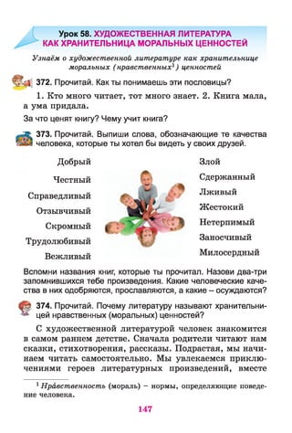 Урок 58. ХУДОЖЕСТВЕННАЯ ЛИТЕРАТУРА
КАК ХРАНИТЕЛЬНИЦА МОРАЛЬНЫХ ЦЕННОСТЕЙ
Узнаём о художественной литературе как хранительнице
моральных (нравственных1) ценностей
372. Прочитай. Как ты понимаешь эти пословицы?
1. Кто много читает, тот много знает. 2. Книга мала,
а ума придала.
За что ценят книгу? Чему учит книга?
373. Прочитай. Выпиши слова, обозначающие те качества
человека, которые ты хотел бы видеть у своих друзей.
Добрый
Честный
Справедливый
Отзывчивый
Скромный
Трудолюбивый
Вежливый
Злой
Сдержанный
Лживый
Жестокий
Нетерпимый
Заносчивый
Милосердный
Вспомни названия книг, которые ты прочитал. Назови два-три
запомнившихся тебе произведения. Какие человеческие каче­
ства в них одобряются, прославляются, а какие - осуждаются?
§ 374. Прочитай. Почему литературу называют хранительни­
цей нравственных (моральных) ценностей?
С художественной литературой человек знакомится
в самом раннем детстве. Сначала родители читают нам
сказки, стихотворения, рассказы. Подрастая, мы начи­
наем читать самостоятельно. Мы увлекаемся приклю­
чениями героев литературных произведений, вместе
1Нравственность (мораль) - нормы, определяющие поведе­
ние человека.
147
 
