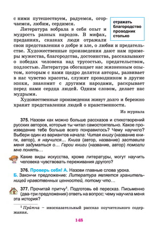 с ними путешествуем, радуемся, огор­
чаемся, любим, сердимся.
Литература вобрала в себя опыт и
мудрость разных народов. В мифах,
преданиях, сказках люди отражали
свои представления о добре и зле, о любви и предатель­
стве. Художественные произведения дают нам приме­
ры мужества, благородства, достоинства, рассказывают
о победах человека над трусостью, предательством,
подлостью. Литература обогащает нас жизненным опы­
том, которым с нами щедро делятся авторы, развивает
в нас чувство красоты, служит проводником в другие
эпохи, знакомит с другими народами, раскрывает
перед нами сердца людей. Одним словом, делает нас
мудрыми.
Художественные произведения живут долго и бережно
хранят представления людей о нравственности.
Из журнала
375. Назови как можно больше рассказов и стихотворений
русских авторов, которые ты читал самостоятельно. Какое про­
изведение тебе больше всего понравилось? Чему научило?
Выбери один из вариантов начала: Читая книгу (название кни­
ги, автор), я научился... Книга (автор, название) заставила
меня задуматься о... Герои книги (название, автор) помогли
мне понять...
Какие виды искусства, кроме литературы, могут научить
человека чувствовать переживания другого?
376. Проверь себя! А. Назови главные слова урока.
Б. Закончи предложение: Литература является хранитель­
ницей нравственных ценностей, потому что...
377. Прочитай притчу1. Подготовь её пересказ. Письменно
(два-три предложения) ответь на вопрос: чему научила меня
эта история?
1Притча - иносказательный рассказ поучительного содер­
жания.
отражать
благородство
проводник
столько
148
 