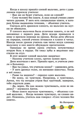 Когда в школу пришёл слепой мальчик, дети с удив­
лением спросили учителя:
- Как же он будет учиться, если он слепой?
- Слеп человек без книги. А наш новый ученик умеет
читать руками. У него есть специальные книги, в кото­
рых буквы выдавлены точками, - объяснил учитель.
Сначала дети дразнили слепого, но мальчик на шут­
ки не обижался.
У слепого мальчика была отличная память, и он всё
запоминал с первого раза. Дети вскоре привыкли к
нему и просили помощи на уроках. Когда дети убегали
на перерыв, слепой ученик оставался в классе и читал.
Иногда после уроков учитель сам читал вслух слепому
мальчику и они вместе обсуждали прочитанное.
Однажды во время урока учитель почувствовал
острую боль в сердце. Он сжал зубы и медленно опу­
стился на стул.
В этот момент слепой мальчик закричал:
- Нашему учителю плохо, срочно нужен врач.
Дети вскочили с мест. Пришёл врач, и учителя увез­
ли в больницу.
- Как ты узнал, что учителю плохо? - удивились дети.
- У него дрожал голос, он внезапно замолчал. Тогда
я всё понял.
- Разве ты видишь? - спросил один мальчик.
- Не вижу, но чувствую. Например, я чувствовал,
Антон, что ты сегодня утром был грустный, наверное,
тебя отругали дома.
- Да, верно. Но как можно чувствовать, если не ви­
дишь? - изумился Антон.
- Меня книги научили чувствовать, - объяснил сле­
пой мальчик. - Когда человек чувствует, он словно ви­
дит. Помнишь, учитель нам говорил: «Слеп человек без
книги».
Из Интернета
149
 