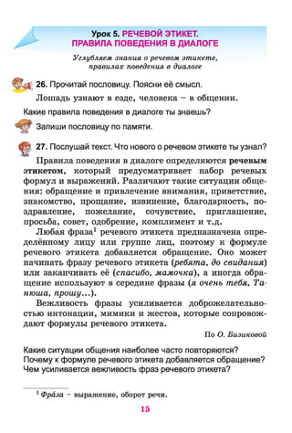 Урок 5. РЕЧЕВОЙ ЭТИКЕТ.
ПРАВИЛА ПОВЕДЕНИЯ В ДИАЛОГЕ
Углубляем знания о речевом этикете,
правилах поведения в диалоге
26. Прочитай пословицу. Поясни её смысл.
Лошадь узнают в езде, человека - в общении.
Какие правила поведения в диалоге ты знаешь?
Запиши пословицу по памяти.
(Ц! 27. Послушай текст. Что нового о речевом этикете ты узнал?
Правила поведения в диалоге определяются речевым
этикетом, который предусматривает набор речевых
формул и выражений. Различают такие ситуации обще­
ния: обращение и привлечение внимания, приветствие,
знакомство, прощание, извинение, благодарность, по­
здравление, пожелание, сочувствие, приглашение,
просьба, совет, одобрение, комплимент и т.д.
Любая фраза1 речевого этикета предназначена опре­
делённому лицу или группе лиц, поэтому к формуле
речевого этикета добавляется обращение. Оно может
начинать фразу речевого этикета {ребята, до свидания)
или заканчивать её (спасибо, мамочка), а иногда обра­
щение используют в середине фразы (я очень тебя, Та-
нюша, прошу...).
Вежливость фразы усиливается доброжелательно­
стью интонации, мимики и жестов, которые сопровож­
дают формулы речевого этикета.
По О. Бизиковой
Какие ситуации общения наиболее часто повторяются?
Почему к формуле речевого этикета добавляется обращение?
Чем усиливается вежливость фраз речевого этикета?
1 Фраза - выражение, оборот речи.
15
 