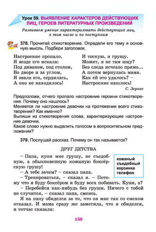 Урок 59. ВЫЯВЛЕНИЕ ХАРАКТЕРОВ ДЕЙСТВУЮЩИХ
ЛИЦ, ГЕРОЕВ ЛИТЕРАТУРНЫХ ПРОИЗВЕДЕНИЙ
Развиваем умение характеризовать действующих лиц,
в том числе и по поступкам
378. Прочитай стихотворение. Определи его тему и основ-
^ ; ную мысль. Подбери заголовок.
Настроение пропало. И тоскую, и грущу.
Я везде его искала: Может, я не там ищу?
Под диваном, под столом, Без следа исчезло прямо...
Во дворе и за углом, А потом вернулась мама.
Я звала его, сердилась, Как ей это удалось? -
А оно не находилось! Настроение нашлось!
С. Зернес
Предположи, отчего пропало настроение героини стихотворе­
ния. Почему оно нашлось?
Меняется ли настроение девочки на протяжении всего стихо­
творения? Как именно?
Выпиши из стихотворения слова, характеризующие настрое­
ние девочки.
Какое слово нужно выделить голосом в вопросительном пред­
ложении?
379. Послушай рассказ. Почему он так называется?
ДРУГ ДЕТСТВА
- Папа, купи мне грушу, не съедоб­
ную, а обыкновенную кожаную боксёр­
скую грушу!
- А тебе зачем? - сказал папа.
- Тренироваться, - сказал я. - Пото­
му что я буду боксёром и буду всех побивать. Купи, а?
- Перебейся как-нибудь без груши. Ничего с тобой
не случится, - сказал папа, смеясь.
Я на папу обиделся за то, что он мне так со смехом
отказал. И мама сразу же заметила, что я обиделся,
и тотчас сказала:
кожаный
съедобный
корзинка
телефон
150
 