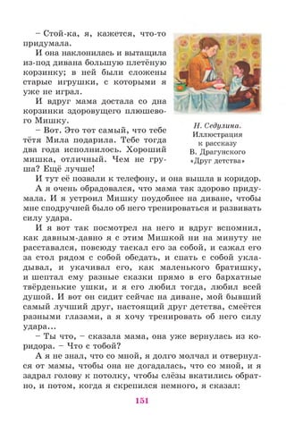 - Стой-ка, я, кажется, что-то
придумала.
И она наклонилась и вытащила
из-под дивана большую плетёную
корзинку; в ней были сложены
старые игрушки, с которыми я
уже не играл.
И вдруг мама достала со дна
корзинки здоровущего плюшево­
го Мишку.
- Вот. Это тот самый, что тебе
тётя Мила подарила. Тебе тогда
два года исполнилось. Хороший
мишка, отличный. Чем не гру­
ша? Ещё лучше!
И тут её позвали к телефону, и она вышла в коридор.
А я очень обрадовался, что мама так здорово приду­
мала. И я устроил Мишку поудобнее на диване, чтобы
мне сподручней было об него тренироваться и развивать
силу удара.
И я вот так посмотрел на него и вдруг вспомнил,
как давным-давно я с этим Мишкой ни на минуту не
расставался, повсюду таскал его за собой, и сажал его
за стол рядом с собой обедать, и спать с собой укла­
дывал, и укачивал его, как маленького братишку,
и шептал ему разные сказки прямо в его бархатные
твёрденькие ушки, и я его любил тогда, любил всей
и Т Т ' и и и
душой. И вот он сидит сейчас на диване, мой бывший
самый лучший друг, настоящий друг детства, смеётся
разными глазами, а я хочу тренировать об него силу
удара...
- Ты что, - сказала мама, она уже вернулась из ко­
ридора. - Что с тобой?
А я не знал, что со мной, я долго молчал и отвернул­
ся от мамы, чтобы она не догадалась, что со мной, и я
задрал голову к потолку, чтобы слёзы вкатились обрат­
но, и потом, когда я скрепился немного, я сказал:
Н. Седулина.
Иллюстрация
к рассказу
В. Драгунского
«Друг детства»
151
 