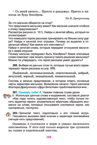 - Со мной ничего... Просто я раздумал. Просто я ни­
когда не буду боксёром.
По В. Драгунскому
За что мальчик обиделся на отца?
Что предложила мальчику мама? Как мальчик сначала отнёсся
к этому предложению?
Рассмотри рисунок (с. 151). Найди и зачитай абзац, который он
иллюстрирует.
Что помешало герою рассказа тренировать на Мишке силу уда­
ра? Найди и зачитай этот отрывок. Почему он выделен в от­
дельный абзац? Как можно его озаглавить?
Найди и зачитай слова, которые передают отношение мальчи­
ка к своей игрушке.
Почему мальчик передумал быть боксёром? Какие ключевые
слова помогают нам понять причину такого решения мальчика?
Можно ли утверждать, что герой рассказа умеет дружить?
380. Выбери из данных слов те, которые лучше всего харак­
теризуют героя рассказа из упр. 379.
Надёжный, легкомысленный, ответственный, добрый,
нечуткий, верный, ненадёжный, внимательный.
Составь и запиши предложение, в котором отметь основные
черты характера мальчика. Возможное начало: Гзрой рассказа
ВиктораДрагунского «Друг детства» представляетсямне...
381. Проверь себя! А. Назови главные слова урока.
Б. Используя данные слова и выражения, составьте диалог
«Как надо читать художественный текст, чтобы лучше по­
нять характер героя»: внимательно; вдумчиво; обращать вни­
мание на слова, которые описывают состояние героя, его
настроение, поступки.
К 382. Прочитай текст, подготовься к его чтению вслух.
^ Письменно выскажи своё мнение о характере пингвинёнка
(четыре-пять предложений).
Однажды я спускался к морю и увидел маленького
пингвинёнка. У него ещё только выросли три пушинки
на голове и коротенький хвостик.
152
 