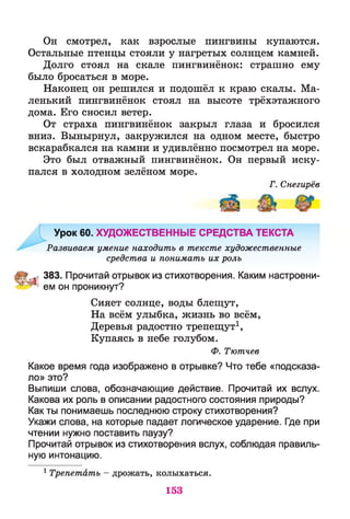 Он смотрел, как взрослые пингвины купаются.
Остальные птенцы стояли у нагретых солнцем камней.
Долго стоял на скале пингвинёнок: страшно ему
было бросаться в море.
Наконец он решился и подошёл к краю скалы. Ма­
ленький пингвинёнок стоял на высоте трёхэтажного
дома. Его сносил ветер.
От страха пингвинёнок закрыл глаза и бросился
вниз. Вынырнул, закружился на одном месте, быстро
вскарабкался на камни и удивлённо посмотрел на море.
Это был отважный пингвинёнок. Он первый иску­
пался в холодном зелёном море.
Г. Снегирёв
Урок 60. ХУДОЖЕСТВЕННЫЕ СРЕДСТВА ТЕКСТА
Развиваем умение находить в тексте художественные
средства и понимать их роль
383. Прочитай отрывок из стихотворения. Каким настроени-
^ ем он проникнут?
Сияет солнце, воды блещут,
На всём улыбка, жизнь во всём,
Деревья радостно трепещут1,
Купаясь в небе голубом.
Ф. Тютчев
Какое время года изображено в отрывке? Что тебе «подсказа­
ло» это?
Выпиши слова, обозначающие действие. Прочитай их вслух.
Какова их роль в описании радостного состояния природы?
Как ты понимаешь последнюю строку стихотворения?
Укажи слова, на которые падает логическое ударение. Где при
чтении нужно поставить паузу?
Прочитай отрывок из стихотворения вслух, соблюдая правиль­
ную интонацию.
1 Трепетать - дрожать, колыхаться.
153
 