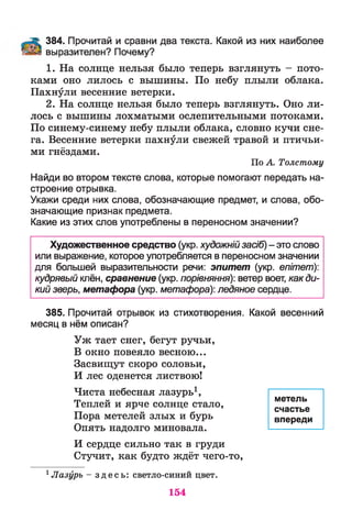 384. Прочитай и сравни два текста. Какой из них наиболее
выразителен? Почему?
1. На солнце нельзя было теперь взглянуть - пото­
ками оно лилось с вышины. По небу плыли облака.
Пахнули весенние ветерки.
2. На солнце нельзя было теперь взглянуть. Оно ли­
лось с вышины лохматыми ослепительными потоками.
По синему-синему небу плыли облака, словно кучи сне­
га. Весенние ветерки пахнули свежей травой и птичьи­
ми гнёздами.
По А. Толстому
Найди во втором тексте слова, которые помогают передать на­
строение отрывка.
Укажи среди них слова, обозначающие предмет, и слова, обо­
значающие признак предмета.
Какие из этих слов употреблены в переносном значении?
Художественное средство (укр. художнійзасіб) - это слово
или выражение, которое употребляется в переносном значении
для большей выразительности речи: эпитет (укр. епітет)-,
кудрявый клён, сравнение (укр. порівняння): ветер воет, как ди­
кий зверь, метафора (укр. метафора): ледяное сердце.
385. Прочитай отрывок из стихотворения. Какой весенний
месяц в нём описан?
Уж тает снег, бегут ручьи,
В окно повеяло весною...
Засвищут скоро соловьи,
И лес оденется листвою!
Чиста небесная лазурь1,
Теплей и ярче солнце стало,
Пора метелей злых и бурь
Опять надолго миновала.
И сердце сильно так в груди
Стучит, как будто ждёт чего-то,
1Лазурь - з д е с ь : светло-синий цвет.
метель
счастье
впереди
154
 