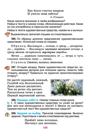 Как будто счастье впереди
И унесла зима заботы!
А. Плещеев
Какая картина возникает в твоём воображении?
Найди в тексте и назови слова, обозначающие действие. Какие
из них употреблены в переносном значении?
Найди в тексте художественные средства, назови их и выпиши.
Выразительно прочитай отрывок из стихотворения.
386. По образцу дополни предложение художественными
средствами. Используй слова из справки.
О б р а з е ц . Выглянуло ... солнце, и сразу ... зачирика­
ли ... воробьи. - Выглянуло ласковое весеннее солнце, и
сразу весело зачирикали шустрые воробьи.
Ветви ... деревьев покачивались от ... ветра и чуть
слышно шептали свою ... песню.
С п р а в к а . Свежего, высоких, весеннюю.
387. Отгадай загадку. Какое художественное средство, ис­
пользованное автором для описания цветка, помогло тебе
отгадать загадку? Правильно ли художник проиллюстрировал
отгадку?
Он растёт красивый, нежный,
Голубой иль белоснежный.
Даже раньше расцветает,
Чем на речке лёд растает.
Распустился точно в срок
Первый мартовский цветок.
388. Проверь себя! А. Назови главные слова урока.
Б. 1. О каких художественных средствах ты узнал на уроке?
Для чего они используются в тексте? 2. Можно ли составить
художественный текст без художественных средств?
389. Задание на выбор. Прочитай стихотворение. Выполни
я & задание. Подготовься к записи стихотворения под диктовку.
Пройдёт зима холодная,
Настанут дни весенние,
155
 