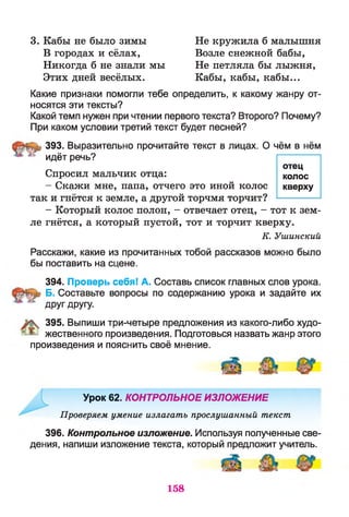 3. Кабы не было зимы Не кружила б малышня
В городах и сёлах, Возле снежной бабы,
Никогда б не знали мы Не петляла бы лыжня,
Этих дней весёлых. Кабы, кабы, кабы...
Какие признаки помогли тебе определить, к какому жанру от­
носятся эти тексты?
Какой темп нужен при чтении первого текста? Второго? Почему?
При каком условии третий текст будет песней?
393. Выразительно прочитайте текст в лицах. О чём в нём
^ идёт речь?
Спросил мальчик отца:
- Скажи мне, папа, отчего это иной колос
так и гнётся к земле, а другой торчмя торчит?
- Который колос полон, - отвечает отец, - тот к зем­
ле гнётся, а который пустой, тот и торчит кверху.
К. Ушинский
Расскажи, какие из прочитанных тобой рассказов можно было
бы поставить на сцене.
394. Проверь себя! А. Составь список главных слов урока.
Б. Составьте вопросы по содержанию урока и задайте их
друг другу.
395. Выпиши три-четыре предложения из какого-либо худо­
жественного произведения. Подготовься назвать жанр этого
произведения и пояснить своё мнение.
Урок 62. КОНТРОЛЬНОЕ ИЗЛОЖЕНИЕ
Проверяем умение излагать прослушанный текст
396. Контрольное изложение. Используя полученные све­
дения, напиши изложение текста, который предложит учитель.
отец
колос
кверху
158
 