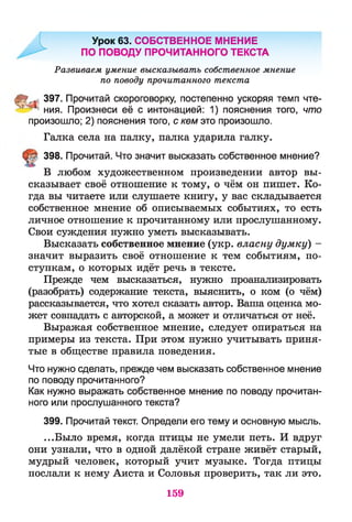 Урок 63. СОБСТВЕННОЕ МНЕНИЕ
ПО ПОВОДУ ПРОЧИТАННОГО ТЕКСТА
Развиваем умение высказывать собственное мнение
по поводу прочитанного текста
Й* <397. Прочитай скороговорку, постепенно ускоряя темп чте-
,т 1ния. Произнеси её с интонацией: 1) пояснения того, что
произошло; 2) пояснения того, с кем это произошло.
Галка села на палку, палка ударила галку.
398. Прочитай. Что значит высказать собственное мнение?
В любом художественном произведении автор вы­
сказывает своё отношение к тому, о чём он пишет. Ко­
гда вы читаете или слушаете книгу, у вас складывается
собственное мнение об описываемых событиях, то есть
личное отношение к прочитанному или прослушанному.
Свои суждения нужно уметь высказывать.
Высказать собственное мнение (укр. власну думку) -
значит выразить своё отношение к тем событиям, по­
ступкам, о которых идёт речь в тексте.
Прежде чем высказаться, нужно проанализировать
(разобрать) содержание текста, выяснить, о ком (о чём)
рассказывается, что хотел сказать автор. Ваша оценка мо­
жет совпадать с авторской, а может и отличаться от неё.
Выражая собственное мнение, следует опираться на
примеры из текста. При этом нужно учитывать приня­
тые в обществе правила поведения.
Что нужно сделать, прежде чем высказать собственное мнение
по поводу прочитанного?
Как нужно выражать собственное мнение по поводу прочитан­
ного или прослушанного текста?
399. Прочитай текст. Определи его тему и основную мысль.
...Было время, когда птицы не умели петь. И вдруг
они узнали, что в одной далёкой стране живёт старый,
мудрый человек, который учит музыке. Тогда птицы
послали к нему Аиста и Соловья проверить, так ли это.
159
 