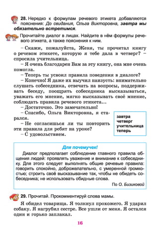 § 28. Нередко к формулам речевого этикета добавляются
пояснения: До свидания, Ольга Викторовна, завтра мы
обязательно встретимся.
Прочитайте диалог в лицах. Найдите в нём формулы рече­
вого этикета, а также пояснения к ним.
- Скажи, пожалуйста, Женя, ты прочитал книгу
о речевом этикете, которую я тебе дала в четверг? -
спросила учительница.
- Я очень благодарен Вам за эту книгу, она мне очень
помогла.
- Теперь ты усвоил правила поведения в диалоге?
- Конечно! Я даже их выучил наизусть: внимательно
слушать собеседника, отвечать на вопросы, поддержи­
вать беседу, поощрять собеседника высказываться,
уважать его мнение, мягко высказывать своё мнение,
соблюдать правила речевого этикета...
- Достаточно. Это замечательно!
- Спасибо, Ольга Викторовна, я ста­
рался.
- Не согласишься ли ты повторить
эти правила для ребят на уроке?
- С удовольствием.
Для почемучек!
Диалог предполагает соблюдение главного правила об­
щения людей: проявлять уважение и внимание к собеседни­
ку. Для этого следует выполнять общие речевые правила:
говорить спокойно, доброжелательно, с умеренной громко­
стью; строить своё высказывание так, чтобы не обидеть со­
беседника; не использовать обидные слова.
По О. Бизиковой
29. Прочитай. Прокомментируй слова мамы.
Я обидел товарища. Я толкнул прохожего. Я ударил
собаку. Я нагрубил сестре. Все ушли от меня. Я остался
один и горько заплакал.
завтра
четверг
учительница
теперь
16
 