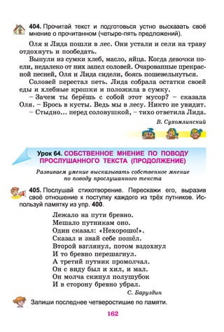 404. Прочитай текст и подготовься устно высказать своё
' ^ мнение о прочитанном (четыре-пять предложений).
Оля и Лида пошли в лес. Они устали и сели на траву
отдохнуть и пообедать.
Вынули из сумки хлеб, масло, яйца. Когда девочки по­
ели, недалеко от них запел соловей. Очарованные прекрас­
ной песней, Оля и Лида сидели, боясь пошевельнуться.
Соловей перестал петь. Лида собрала остатки своей
еды и хлебные крошки и положила в сумку.
- Зачем ты берёшь с собой этот мусор? - сказала
Оля. - Брось в кусты. Ведь мы в лесу. Никто не увидит.
- Стыдно... перед соловушкой, - тихо ответила Лида.
В. Сухомлинский
Урок 64. СОБСТВЕННОЕ МНЕНИЕ ПО ПОВОДУ
ПРОСЛУШАННОГО ТЕКСТА (ПРОДОЛЖЕНИЕ)
Развиваем умение высказывать собственное мнение
по поводу прослушанного текста
- 405. Послушай стихотворение. Перескажи его, выразив
" своё отношение к поступку каждого из трёх путников. Ис­
пользуй памятку из упр. 400.
Лежало на пути бревно.
Мешало путникам оно.
Один сказал: «Нехорошо!».
Сказал и знай себе пошёл.
Второй взглянул, потом вздохнул
И то бревно перешагнул.
А третий путник промолчал.
Он с виду был и хил, и мал.
Он молча скинул полушубок
И в сторону бревно убрал.
С. Баруздин
Запиши последнее четверостишие по памяти.
162
 