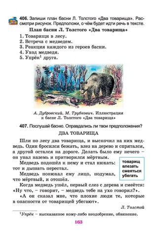 406. Запиши план басни Л. Толстого «Два товарища». Рас­
смотри рисунок. Предположи, о чём будет идти речь в тексте.
План басни Л. Толстого «Два товарища»
1. Товарищи в лесу.
2. Встреча с медведем.
3. Реакция каждого из героев басни.
4. Уход медведя.
5. Упрёк1 друга.
А. Дубровский, М . Трубкович. Иллюстрация
к басне Л. Толстого «Два товарища»
407. Послушай басню. Оправдались ли твои предположения?
ДВА ТОВАРИЩА
Шли по лесу два товарища, и выскочил на них мед­
ведь. Один бросился бежать, влез на дерево и спрятался,
а другой остался на дороге. Делать было ему нечего -
он упал наземь и притворился мёртвым.
Медведь подошёл к нему и стал нюхать:
тот и дышать перестал.
Медведь понюхал ему лицо, подумал,
что мёртвый, и отошёл.
Когда медведь ушёл, первый слез с дерева и смеётся:
«Ну что, - говорит, - медведь тебе на ухо говорил?».
«А он сказал мне, что плохие люди те, которые
в опасности от товарищей убегают».
Л. Толстой
1Упрёк - высказанное кому-либо неодобрение, обвинение.
товарищ
влезать
смеяться
убегать
163
 