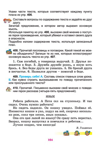 Укажи части текста, которые соответствуют каждому пункту
плана из упр. 406.
Составьте вопросы по содержанию текста и задайте их друг
ДРУГУ-
Зачитай предложение, в котором автор выразил основную
мысль.
Используя памятку из упр. 400, выскажи своё мнение о поступ­
ке героя произведения, который убежал и оставил своего друга
в опасности.
Подробно изложи содержание текста, используя записанный
план.
408. Прочитай пословицы и поговорки. Какой темой их мож-
но объединить? Запиши те из них, которые иллюстрируют
основную мысль текста из упр. 407.
1. Сам погибай, а товарища выручай. 2. Друзья по­
знаются в беде. 3. Дружба дружбе рознь, а иную хоть
брось. 4. Без беды друга не узнаешь. 5. Не бросай друга
в несчастье. 6. Назвался другом - помогай в беде.
409. Проверь себя! А. Составь список главных слов урока.
Б. Как нужно строить высказывание по поводу прочитанного
или прослушанного текста?
410. Прочитай. Письменно выскажи своё мнение о поведе-
я ^ нии героя рассказа (четыре-пять предложений).
ЯЗЫК
Ребята работали. А Петя сел на ступеньку. И так
сидел. Очень нужно работать!
Но сидеть надоело. Он кошку увидел. Поймет её.
Посвистел кошке в ухо, подул на неё, скорчил несколь­
ко рож, спел три песни, язык показал.
Она его цап лапой по языку! Он сразу петь перестал.
Заорал, кошку выпустил и помчался к ребятам...
Лучше поздно, чем никогда!
В. Голявкин
 