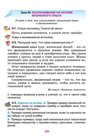 Урок 65. ВЫСКАЗЫВАНИЕ НА ОСНОВЕ
ЖИЗНЕННОГО ОПЫТА
Узнаём о том, как использовать жизненный опыт
в высказываниях
411. Спиши пословицу. Поясни её смысл.
Пусть хорошее останется, а плохое пусть пройдёт.
Укажи в высказывании антонимы.
412. Послушай текст. Что такое жизненный опыт?
Жизненный опыт (укр. життєвий досвід) - это то,
что формируется в процессе жизни. Мы совершаем
ошибки, учимся на них и приобретаем опыт. Мы также
учимся у других людей и тоже получаем опыт. Жизнь
преподаёт нам уроки, и если мы хорошо усваиваем их,
то становимся опытнее и мудрее.
Опыт невероятно важен в жизни каждого человека.
Он помогает правильно оценить любую жизненную си­
туацию и определить, как следует вести себя в тот или
иной момент.
Следовательно, жизненный опыт - это то, что мы
знаем, умеем и можем применить, чтобы достичь по­
ставленной цели.
Из книги «Развитие личности»
С помощью вопросов уточни у учителя то, что в тексте тебе
непонятно.
413. Задание на выбор. А. Приведи пример жизненной си­
туации, когда ты совершил ошибку и приобрёл опыт того,
как не следует поступать.
Б. Приведи пример жизненной ситуации, когда ты научился че-
му-нибудь на чужой ошибке.
В. Приведи примеры, когда твой жизненный опыт пополнялся
благодаря знакомству с героями сказок, рассказов, стихотво­
рений.
165
 