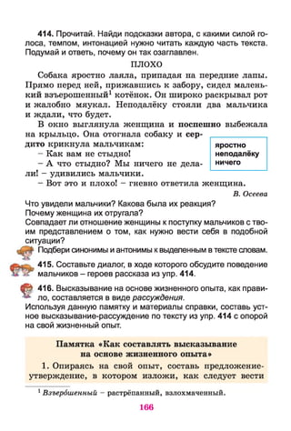 414. Прочитай. Найди подсказки автора, с какими силой го­
лоса, темпом, интонацией нужно читать каждую часть текста.
Подумай и ответь, почему он так озаглавлен.
ПЛОХО
Собака яростно лаяла, припадая на передние лапы.
Прямо перед ней, прижавшись к забору, сидел малень­
кий взъерошенный1котёнок. Он широко раскрывал рот
и жалобно мяукал. Неподалёку стояли два мальчика
и ждали, что будет.
В окно выглянула женщина и поспешно выбежала
на крыльцо. Она отогнала собаку и сер­
дито крикнула мальчикам:
- Как вам не стыдно!
- А что стыдно? Мы ничего не дела­
ли! - удивились мальчики.
- Вот это и плохо! - гневно ответила женщина.
В. Осеева
Что увидели мальчики? Какова была их реакция?
Почему женщина их отругала?
Совпадает ли отношение женщины к поступку мальчиков с тво­
им представлением о том, как нужно вести себя в подобной
ситуации?
Подбери синонимы и антонимы к выделенным втексте словам.
415. Составьте диалог, в ходе которого обсудите поведение
мальчиков - героев рассказа из упр. 414.
§ 416. Высказывание на основе жизненного опыта, как прави­
ло, составляется в виде рассуждения.
Используя данную памятку и материалы справки, составь уст­
ное высказывание-рассуждение по тексту из упр. 414 с опорой
на свой жизненный опыт.
Памятка «Как составлять высказывание
на основе жизненного опыта»
1. Опираясь на свой опыт, составь предложение-
утверждение, в котором изложи, как следует вести
1Взъерошенный — растрёпанный, взлохмаченный.
яростно
неподалёку
ничего
166
 
