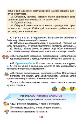 себя в той или иной ситуации или каким образом сле­
дует поступить.
2. Объясни, почему именно такое поведение или
решение даст положительные результаты.
3. Сделай вывод.
4. Обдумай текст высказывания, прежде чем про­
изнести его вслух. Соблюдай основные требования к
устному высказыванию.
С п р а в к а. (1. Утверждение). Если кто-то оказался в
беде, ему обязательно надо помочь.
(2. Объяснение-доказательство с примером). Недавно со
мной произошёл... (Я стал свидетелем подобной истории...).
(3. Вывод). После этого я усвоил ещё один жизненный
урок... Недаромвнароде говорят: помогты- помогут итебе.
417. Послушайте несколько высказываний, составленных
одноклассниками, с помощью учителя обсудите и оцените их.
418. Проверь себя! А. Составь список главных слов урока.
Б. 1. Что ты узнал о жизненном опыте? 2. Как использовать
жизненный опыт в высказываниях?
419. Спиши высказывание, раскрывая скобки. Подготовься
пояснить его смысл. Для убедительности можешь устно
привести пример из своего жизненного опыта.
Грамм собстве(н,нн)ого опыта стоит дороже тонны
чужих советов.
Урок 66. СОСТАВЛЕНИЕ ДИАЛОГОВ
Совершенствуем умение составлять диалоги
II 420. Прочитай пословицу и поясни её смысл.
Не стыдно молчать, коли нечего сказать.
Запиши высказывание по памяти.
167
 