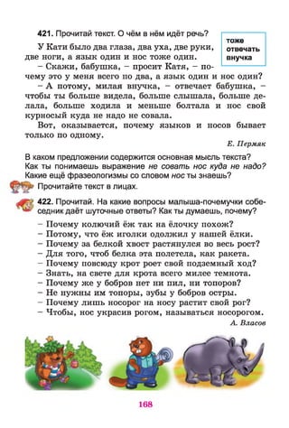421. Прочитай текст. О чём в нём идёт речь?
У Кати было два глаза, два уха, две руки,
две ноги, а язык один и нос тоже один.
- Скажи, бабушка, - просит Катя, - по­
чему это у меня всего по два, а язык один и нос один?
- А потому, милая внучка, - отвечает бабушка, -
чтобы ты больше видела, больше слышала, больше де­
лала, больше ходила и меньше болтала и нос свой
курносый куда не надо не совала.
Вот, оказывается, почему языков и носов бывает
только по одному.
Е. Пермяк
В каком предложении содержится основная мысль текста?
Как ты понимаешь выражение не совать нос куда не надо?
Какие ещё фразеологизмы со словом нос ты знаешь?
Прочитайте текст в лицах.
422. Прочитай. На какие вопросы малыша-почемучки собе-
** седник даёт шуточные ответы? Как ты думаешь, почему?
- Почему колючий ёж так на ёлочку похож?
- Потому, что ёж иголки одолжил у нашей ёлки.
- Почему за белкой хвост растянулся во весь рост?
- Для того, чтоб белка эта полетела, как ракета.
- Почему повсюду крот роет свой подземный ход?
- Знать, на свете для крота всего милее темнота.
- Почему же у бобров нет ни пил, ни топоров?
- Не нужны им топоры, зубы у бобров остры.
- Почему лишь носорог на носу растит свой рог?
- Чтобы, нос украсив рогом, называться носорогом.
А. Власов
тоже
отвечать
внучка
168
 