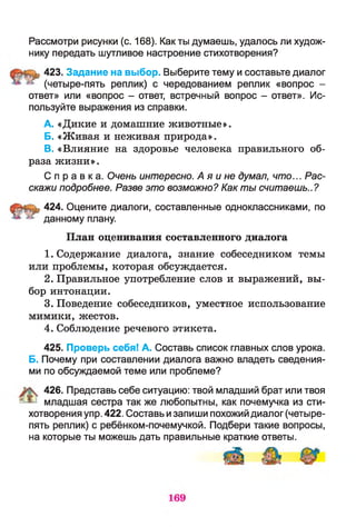 Рассмотри рисунки (с. 168). Как ты думаешь, удалось ли худож­
нику передать шутливое настроение стихотворения?
423. Задание на выбор. Выберите тему и составьте диалог
(четыре-пять реплик) с чередованием реплик «вопрос -
ответ» или «вопрос - ответ, встречный вопрос - ответ». Ис­
пользуйте выражения из справки.
A. «Дикие и домашние животные».
Б. «Живая и неживая природа».
B. «Влияние на здоровье человека правильного об­
раза жизни».
С п р а в к а . Очень интересно. А я и не думал, что... Рас­
скажи подробнее. Разве это возможно? Как ты считаешь..?
424. Оцените диалоги, составленные одноклассниками, по
данному плану.
План оценивания составленного диалога
1. Содержание диалога, знание собеседником темы
или проблемы, которая обсуждается.
2. Правильное употребление слов и выражений, вы­
бор интонации.
3. Поведение собеседников, уместное использование
мимики, жестов.
4. Соблюдение речевого этикета.
425. Проверь себя! А. Составь список главных слов урока.
Б. Почему при составлении диалога важно владеть сведения­
ми по обсуждаемой теме или проблеме?
426. Представь себе ситуацию: твой младший брат или твоя
* ^ младшая сестра так же любопытны, как почемучка из сти­
хотворения упр. 422. Составь изапиши похожий диалог (четыре-
пять реплик) с ребёнком-почемучкой. Подбери такие вопросы,
на которые ты можешь дать правильные краткие ответы.
 