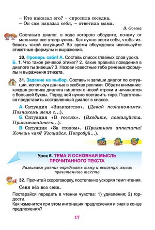 - Кто наказал его? - спросила соседка.
- Он сам наказал себя, - ответила мама.
В. Осеева
Составьте диалог, в ходе которого обсудите, почему от
мальчика все отвернулись. Как нужно вести себя, чтобы из­
бежать такой ситуации? Во время обсуждения используйте
этикетные формулы и выражения.
30. Проверь себя! А. Составь список главных слов урока.
Б. 1. Что такое речевой этикет? 2. Какие правила поведения в
диалоге ты знаешь? 3. Назови известные тебе речевые форму­
лы и выражения этикета.
31. Задание на выбор. Составь и запиши диалог по ситуа­
ции, используя данные в скобках реплики. Обрати внимание:
каждая реплика диалога пишется с новой строки и начинается
с большой буквы. Перед ней нужно поставить тире. Подготовь­
ся представить составленный диалог в классе.
A. Ситуация «Знакомство». (Давай познакомимся.
Познакомь меня с...).
Б. Ситуация «В гостях». (Входите, пожалуйста.
Присаживайтесь...).
B. Ситуация «За столом». (Приятного аппетита!
Хочешь чаю? Угощайся. Попробуй...).
Урок 6. ТЕМА И ОСНОВНАЯ МЫСЛЬ
ПРОЧИТАННОГО ТЕКСТА
Развиваем умение определять тему и основную мысль
прочитанного текста
32. Прочитай скороговорку, постепенно ускоряя темп чтения.
Сеня вёз воз сена.
Постарайся передать в чтении чувства: 1) удивления; 2) гор­
дости.
Как изменится при этом интонация предложения и знак в конце
предложения?
17
 