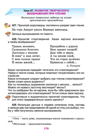 Урок 67. РАЗВИТИЕ ТВОРЧЕСКОГО
ВООБРАЖЕНИЯ ПРИ ЧТЕНИИ
Выполняем творческие задания на основе
прочитанного произведения
427. Прочитай скороговорку, постепенно ускоряя темп чтения.
На горе Арарат рвала Варвара виноград.
Запиши высказывание по памяти.
428. Прочитай стихотворение. Какая картина возникает
в твоём воображении?
Травка зеленеет, Прощебечь с дороги
Солнышко блестит; Нам привет скорей!
Ласточка с весною Дам тебе я зёрен,
В сени1 к нам летит. А ты песню спой,
С нею солнце краше Что из стран далёких
И весна милей... Принесла с собой...
А. Плещеев
Какое настроение передаёт читателю это стихотворение?
Найди в тексте слова, которые помогают почувствовать это на­
строение.
Какую интонацию следует выбрать при чтении стихотворения?
Какие слова нужно выделить?
Как ты понимаешь выражение ласточка с весною... летит?
Можно ли назвать ласточку вестницей 2весны?
Что ты изобразил бы на картине, если бы тебе предложили про­
иллюстрировать это стихотворение? Устно опиши свою картину.
Подготовься и выразительно прочитай стихотворение. Что
для этого предварительно нужно сделать?
429. Используя данные в справке сочетания слов, составь
и запиши два-три предложения об одной из птиц (на выбор), что­
бы у тебя получилось связное высказывание.
1Сени - часть дома, соединяющая жилое помещение с крыль­
цом.
2Вестница - предсказательница.
170
 