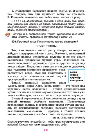 1. Жаворонка называют певцом весны. 2. О сквор­
цах говорят, что они приносят весну на крыльях.
3. Соловьёв называют волшебниками весенних рощ.
Справка. Милая песня, звенеть в поле, лить свои мело­
дии (жаворонок); сердечная песня, радоваться теплу, весен­
нему солнышку (скворец); невзрачная серая пташка, житель
рощи, весенние трели (соловей).
Подчеркни в составленном тексте художественные сред­
ства (эпитеты, сравнения, метафоры). Назови их.
430. Прочитай текст. Почему автор так его озаглавил?
ЗВ У К И ВЕСНЫ
Тот, кто ночевал много раз у костра, никогда не
забудет предутренний час в лесу. Кажется, невидимый
дирижёр поднял волшебную палочку и по его знаку
начинается прекрасная музыка утра. Подчиняясь па­
лочке невидимого дирижёра, одна за другою гаснут над
лесом звёзды. Нарастая и замирая в макушках деревьев,
над головами охотников проносится пред­
рассветный ветер. Как бы включаясь в
музыку утра, слышится пение первой
проснувшейся птички-зорянки.
Тихий, знакомый слышится звук:
«Хорр, хорр, цвиу! Хорр, хорр, цвиу!» - это тянет над
утренним лесом вальдшнеп - лесной длинноклювый
кулик. Из тысячи лесных звуков чуткое ухо охотника уже
ловит необычную, ни на что не похожую песню глухаря.
В самый торжественный час появления солнца звуки
лесной музыки особенно нарастают. Приветствуя
восходящее солнце, в серебряные трубы трубят журав­
ли, на бесчисленных свирелях повсюду заливаются
неутомимые музыканты - дрозды, с голых лесных
полян поднимаются в небо и поют жаворонки.
По И. Соколову-Микитову
Сколько рисунков понадобится, чтобы проиллюстрировать этот
рассказ? Опиши, как ты их представляешь себе.
весна
костёр
дирижёр
жаворонок
171
 