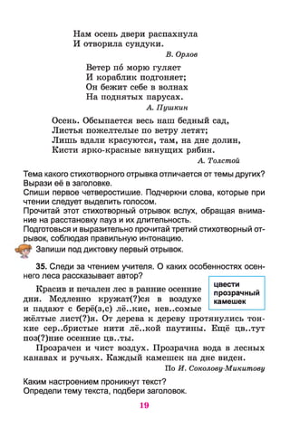 Нам осень двери распахнула
И отворила сундуки.
В. Орлов
Ветер по морю гуляет
И кораблик подгоняет;
Он бежит себе в волнах
На поднятых парусах.
А. Пушкин
Осень. Обсыпается весь наш бедный сад,
Листья пожелтелые по ветру летят;
Лишь вдали красуются, там, на дне долин,
Кисти ярко-красные вянущих рябин.
А. Толстой
Тема какого стихотворного отрывка отличается от темы других?
Вырази её в заголовке.
Спиши первое четверостишие. Подчеркни слова, которые при
чтении следует выделить голосом.
Прочитай этот стихотворный отрывок вслух, обращая внима­
ние на расстановку пауз и их длительность.
Подготовься и выразительно прочитай третий стихотворный от­
рывок, соблюдая правильную интонацию.
Запиши под диктовку первый отрывок.
35. Следи за чтением учителя. О каких особенностях осен­
него леса рассказывает автор?
Красив и печален лес в ранние осенние
дни. Медленно кружат(?)ся в воздухе
и падают с берё(з,с) лё..кие, нев..сомые
жёлтые лист(?)я. От дерева к дереву протянулись тон­
кие серебристые нити лё..кой паутины. Ещё цв..тут
поз(?)ние осенние Ц В ..Т Ы .
Прозрачен и чист воздух. Прозрачна вода в лесных
канавах и ручьях. Каждый камешек на дне виден.
По И. Соколову-Микитову
Каким настроением проникнут текст?
Определи тему текста, подбери заголовок.
цвести
прозрачный
камешек
19
 