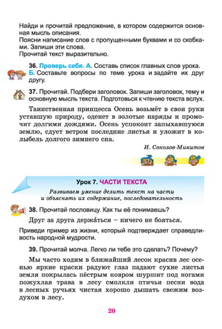 Найди и прочитай предложение, в котором содержится основ­
ная мысль описания.
Поясни написание слов с пропущенными буквами и со скобка­
ми. Запиши эти слова.
Прочитай текст выразительно.
36. Проверь себя. А. Составь список главных слов урока.
Б. Составьте вопросы по теме урока и задайте их друг
ДРУГУ-
37. Прочитай. Подбери заголовок. Запиши заголовок, тему и
основную мысль текста. Подготовься к чтению текста вслух.
Таинственная принцесса Осень возьмёт в свои руки
уставшую природу, оденет в золотые наряды и промо­
чит долгими дождями. Осень успокоит запыхавшуюся
землю, сдует ветром последние листья и уложит в ко­
лыбель долгого зимнего сна.
И. Соколов-Микитов
Урок 7. ЧАСТИ ТЕКСТА
Развиваем умение делить текст на части
и объяснять их содержание, последовательность
38. Прочитай пословицу. Как ты её понимаешь?
Друг за друга держаться - ничего не бояться.
Приведи пример из жизни, который подтверждает справедли­
вость народной мудрости.
39. Прочитай молча. Легко ли тебе это сделать? Почему?
Мы часто ходим в ближайший лесок красив лес осе­
нью яркие краски радуют глаз падают сухие листья
земля покрылась пёстрым ковром шуршит под ногами
пожухлая трава в лесу смолкли птичьи песни вода
в лесных ручьях чистая хорошо дышать свежим воз­
духом в лесу.
20
 