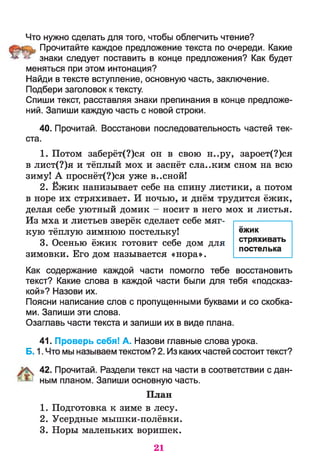 Что нужно сделать для того, чтобы облегчить чтение?
Прочитайте каждое предложение текста по очереди. Какие
^ у-‘ знаки следует поставить в конце предложения? Как будет
меняться при этом интонация?
Найди в тексте вступление, основную часть, заключение.
Подбери заголовок к тексту.
Спиши текст, расставляя знаки препинания в конце предложе­
ний. Запиши каждую часть с новой строки.
40. Прочитай. Восстанови последовательность частей тек­
ста.
1. Потом заберёт(?)ся он в свою н..ру, зароет(?)ся
в лист(?)я и тёплый мох и заснёт сла..ким сном на всю
зиму! А проснёт(?)ся уже в..сной!
2. Ёжик нанизывает себе на спину листики, а потом
в норе их стряхивает. И ночью, и днём трудится ёжик,
делая себе уютный домик —носит в него мох и листья.
Из мха и листьев зверёк сделает себе мяг­
кую тёплую зимнюю постельку!
3. Осенью ёжик готовит себе дом для
зимовки. Его дом называется «нора».
Как содержание каждой части помогло тебе восстановить
текст? Какие слова в каждой части были для тебя «подсказ­
кой»? Назови их.
Поясни написание слов с пропущенными буквами и со скобка­
ми. Запиши эти слова.
Озаглавь части текста и запиши их в виде плана.
41. Проверь себя! А. Назови главные слова урока.
Б. 1. Что мы называем текстом? 2. Из каких частей состоит текст?
42. Прочитай. Раздели текст на части в соответствии с дан­
ным планом. Запиши основную часть.
План
1. Подготовка к зиме в лесу.
2. Усердные мышки-полёвки.
3. Норы маленьких воришек.
ёжик
стряхивать
постелька
21
 
