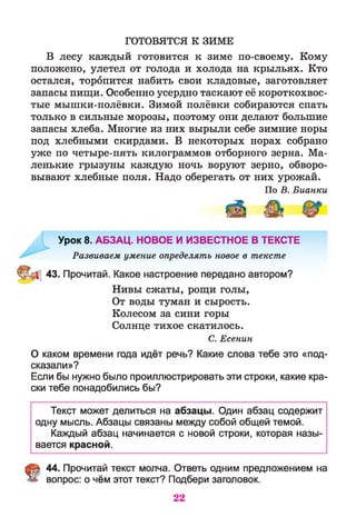 ГОТОВЯТСЯ К ЗИМЕ
В лесу каждый готовится к зиме по-своему. Кому
положено, улетел от голода и холода на крыльях. Кто
остался, торопится набить свои кладовые, заготовляет
запасы пищи. Особенно усердно таскают её короткохвос­
тые мышки-полёвки. Зимой полёвки собираются спать
только в сильные морозы, поэтому они делают большие
запасы хлеба. Многие из них вырыли себе зимние норы
под хлебными скирдами. В некоторых норах собрано
уже по четыре-пять килограммов отборного зерна. Ма­
ленькие грызуны каждую ночь воруют зерно, обворо­
вывают хлебные поля. Надо оберегать от них урожай.
По В. Бианки
Урок 8. АБЗАЦ. НОВОЕ И ИЗВЕСТНОЕ В ТЕКСТЕ
Развиваем умение определять новое в тексте
43. Прочитай. Какое настроение передано автором?
Нивы сжаты, рощи голы,
От воды туман и сырость.
Колесом за сини горы
Солнце тихое скатилось.
С. Есенин
О каком времени года идёт речь? Какие слова тебе это «под­
сказали»?
Если бы нужно было проиллюстрировать эти строки, какие кра­
ски тебе понадобились бы?
Текст может делиться на абзацы. Один абзац содержит
одну мысль. Абзацы связаны между собой общей темой.
Каждый абзац начинается с новой строки, которая назы­
вается красной.
44. Прочитай текст молча. Ответь одним предложением на
вопрос: о чём этот текст? Подбери заголовок.
22
 
