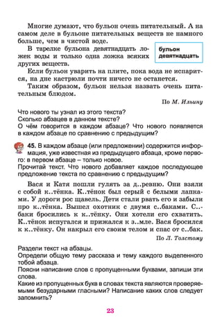 Многие думают, что бульон очень питательный. А на
самом деле в бульоне питательных веществ не намного
больше, чем в чистой воде.
В тарелке бульона девятнадцать ло­
жек воды и только одна ложка всяких
других веществ.
Если бульон уварить на плите, пока вода не испарит­
ся, на дне кастрюли почти ничего не останется.
Таким образом, бульон нельзя назвать очень пита­
тельным блюдом.
По М . Ильину
Что нового ты узнал из этого текста?
Сколько абзацев в данном тексте?
О чём говорится в каждом абзаце? Что нового появляется
в каждом абзаце по сравнению с предыдущим?
t 45. В каждом абзаце (или предложении) содержится инфор­
мация, уже известная из предыдущего абзаца, кроме перво­
го: в первом абзаце - только новое.
Прочитай текст. Что нового добавляет каждое последующее
предложение текста по сравнению с предыдущим?
Вася и Катя пошли гулять за д..ревню. Они взяли
с собой к..тёнка. К..тёнок был серый с белыми лапка­
ми. У дороги рос щавель. Дети стали рвать его и забыли
про к..тёнка. Вышел охотник с двумя с..баками. Со­
баки бросились к к..тёнку. Они хотели его схватить.
К..тёнок испугался и прижался к з..мле. Вася бросился
к к..тёнку. Он накрыл его своим телом и спас от с..бак.
По Л. Толстому
Раздели текст на абзацы.
Определи общую тему рассказа и тему каждого выделенного
тобой абзаца.
Поясни написание слов с пропущенными буквами, запиши эти
слова.
Какие из пропущенных букв в словах текста являются проверяе­
мыми безударными гласными? Написание каких слов следует
запомнить?
бульон
девятнадцать
23
 
