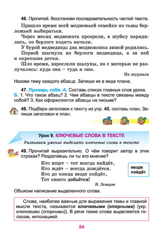 46. Прочитай. Восстанови последовательность частей текста.
Пришло время всей медвежьей семейке из тьмы бер-
ложьей выбираться.
Через месяц медвежата прозрели, в шубку наряди­
лись, по берлоге ходить начали.
У бурой медведицы два медвежонка зимой родились.
Первой шагнула из берлоги медведица, а за ней
и окрепшие детки.
Шло время, взрослели шалуны, но с матерью не раз­
лучались: куда она - туда и они.
Из журнала
Назови тему каждого абзаца. Запиши их в виде плана.
47. Проверь себя. А. Составь список главных слов урока.
Б. 1. Что такое абзац? 2. Чем абзацы в тексте связаны между
собой? 3. Как оформляются абзацы на письме?
48. Подбери заголовок к тексту из упр. 45, составь план. За­
пиши заголовок и план.
Урок 9. КЛЮЧЕВЫЕ СЛОВА В ТЕКСТЕ
Развиваем умение выделять ключевые слова в тексте
49. Прочитай выразительно. О чём говорит автор в этих
^ ; строках? Разделяешь ли ты его мнение?
Кто ищет - тот всегда найдёт,
Кто ждёт - всегда дождётся.
Кто до конца везде пойдёт,
Тот своего добьётся!
В. Земцов
Объясни написание выделенного слова.
Слова, наиболее важные для выражения темы и главной
мысли текста, называются ключевыми (опорными) (укр.
ключовими (опорными)). В речи такие слова выделяются го­
лосом, интонацией.
везде
пойдёт
24
 