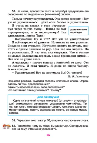 50. Не читая, просмотри текст и попробуй предугадать его
содержание по выделенным (ключевым) словам.
Танька ничему не удивляется. Она всегда говорит: «Вот
уж не удивительно!» - даже если бывает и удивительно.
Я вчера на глазах у всех перепрыг­
нул через такую лужу... Никто не мог
перепрыгнуть, а я перепрыгнул! Все
удивлялись, кроме Тани:
- Подумаешь! Ну и что? Вот уж не удивительно!
Я всё старался её удивить. Но никак не мог удивить.
Сколько я ни старался. Научился ходить на руках, сви­
стеть с одним пальцем во рту. Она всё это видела. Но
не удивлялась. Я изо всех сил старался. Что я только
ни делал! Залезал на деревья, ходил без шапки зимой...
Она всё не удивлялась.
А однажды я просто вышел с книжкой во двор. Сел
на лавочку. И стал читать. Я даже не видел Таньку.
А она говорит:
- Удивительно! Вот не подумала бы! Он читает!
По В. Голявкину
Прочитай рассказ, выделяя голосом ключевые слова. Оправ­
дались ли твои предположения?
Каким ты представляешь себе рассказчика?
Что заставило Таню удивиться? Почему?
Для почемучек!
Одно из значений слова ключевой (от ключ) - открываю­
щий возможности овладения, управления чем-нибудь. Так
же, как ключ, который открывает двери, ключевое слово по­
могает открыть, понять содержание текста, основную мысль
автора.
51. Перескажи текст из упр. 50, опираясь на ключевые слова.
52. Подумайте, чему вы могли бы удивиться. Составьте диа­
лог на тему «Что меня удивляет?».
25
удивительно
однажды
 